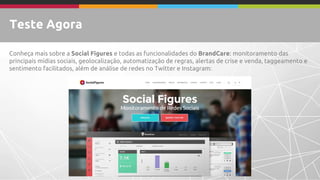 Teste Agora 
Conheça mais sobre a Social Figurese todas as funcionalidades do BrandCare:monitoramento das principais mídias sociais, dashboard, relatórios, geolocalização, automatização de regras, alertas de crise e venda, taggeamento e sentimento facilitados, além de análise de redes no Twitter e Instagram:  