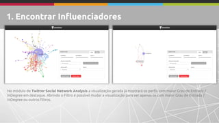 No módulo de Twitter Social Network Analysis a visualização gerada já mostrará os perfis com maior Grau de Entrada / 
InDegree em destaque. Abrindo o Filtro é possível mudar a visualização para ver apenas os com maior Grau de Entrada / 
InDegree ou outros filtros. 
1. Encontrar Influenciadores 
 