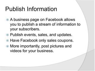 Publish InformationA business page on Facebook allows you to publish a stream of information to your subscribers.Publish events, sales, and updates.Have Facebook only sales coupons. More importantly, post pictures and videos for your business.