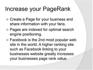 Increase your PageRankCreate a Page for your business and share information with your fans. Pages are indexed for optimal search engine positioning. Facebook is the 2nd most popular web site in the world. A higher ranking site such as Facebook linking to your businesses website greatly increases your businesses page rank value.