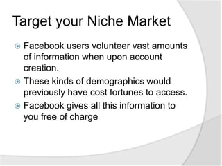 Target your Niche MarketFacebook users volunteer vast amounts of information when upon account creation.These kinds of demographics would previously have cost fortunes to access.Facebook gives all this information to you free of charge