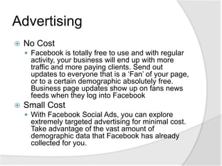 AdvertisingNo CostFacebook is totally free to use and with regular activity, your business will end up with more traffic and more paying clients. Send out updates to everyone that is a ‘Fan’ of your page, or to a certain demographic absolutely free. Business page updates show up on fans news feeds when they log into FacebookSmall CostWith Facebook Social Ads, you can explore extremely targeted advertising for minimal cost. Take advantage of the vast amount of demographic data that Facebook has already collected for you.