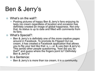 Ben & Jerry’sWhat’s on the wall?:Posting pictures of happy Ben & Jerry’s fans enjoying its tasty ice cream regardless of location and occasion has definitely created an image of global happiness. Not only that, its status is up to date and filled with comments from its fans.What’s Special?: Ben & Jerry’s is definitely one of the more creative pages around in Facebook. To promote its Flipped Out ice cream, it has created a Facebook application that allows you to flip your text like that: s,ʎɹɹǝɾ & uǝq (ben & jerry’s). This sends other people questioning, “how did you do that?” and guess where the fingers point to? Definitely Ben & Jerry’s!In a Sentence:Ben & Jerry’s is more than ice cream, it is a community.