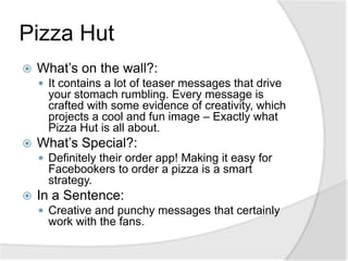 Pizza HutWhat’s on the wall?:It contains a lot of teaser messages that drive your stomach rumbling. Every message is crafted with some evidence of creativity, which projects a cool and fun image – Exactly what Pizza Hut is all about.What’s Special?:Definitely their order app! Making it easy for Facebookers to order a pizza is a smart strategy.In a Sentence: Creative and punchy messages that certainly work with the fans.