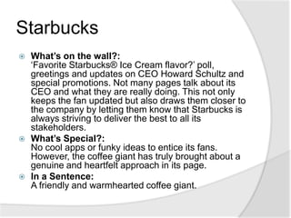 StarbucksWhat’s on the wall?: ‘Favorite Starbucks® Ice Cream flavor?’ poll, greetings and updates on CEO Howard Schultz and special promotions. Not many pages talk about its CEO and what they are really doing. This not only keeps the fan updated but also draws them closer to the company by letting them know that Starbucks is always striving to deliver the best to all its stakeholders.What’s Special?: No cool apps or funky ideas to entice its fans. However, the coffee giant has truly brought about a genuine and heartfelt approach in its page.In a Sentence: A friendly and warmhearted coffee giant.