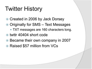 Twitter HistoryCreated in 2006 by Jack DorseyOriginally for SMS – Text MessagesTXT messages are 160 characters long.twttr 40404 short codeBecame their own company in 2007Raised $57 million from VCs