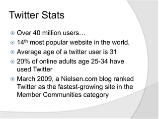 Twitter StatsOver 40 million users…14th most popular website in the world.Average age of a twitter user is 3120% of online adults age 25-34 have used TwitterMarch 2009, a Nielsen.com blog ranked Twitter as the fastest-growing site in the Member Communities category
