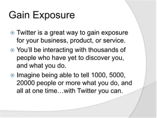 Gain ExposureTwitter is a great way to gain exposure for your business, product, or service.You’ll be interacting with thousands of people who have yet to discover you, and what you do.Imagine being able to tell 1000, 5000, 20000 people or more what you do, and all at one time…with Twitter you can. 