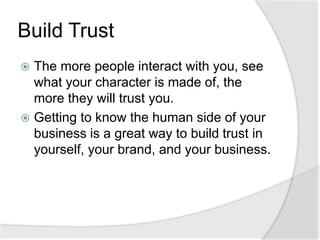 Build TrustThe more people interact with you, see what your character is made of, the more they will trust you.Getting to know the human side of your business is a great way to build trust in yourself, your brand, and your business.
