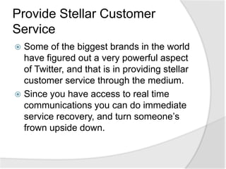 Provide Stellar Customer ServiceSome of the biggest brands in the world have figured out a very powerful aspect of Twitter, and that is in providing stellar customer service through the medium.Since you have access to real time communications you can do immediate service recovery, and turn someone’s frown upside down.