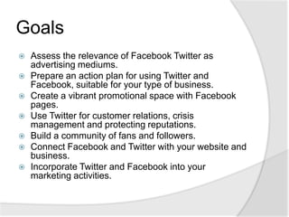 GoalsAssess the relevance of Facebook Twitter as advertising mediums.Prepare an action plan for using Twitter and Facebook, suitable for your type of business.Create a vibrant promotional space with Facebook pages.Use Twitter for customer relations, crisis management and protecting reputations.Build a community of fans and followers.Connect Facebook and Twitter with your website and business.Incorporate Twitter and Facebook into your marketing activities.