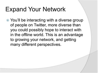 Expand Your NetworkYou’ll be interacting with a diverse group of people on Twitter, more diverse than you could possibly hope to interact with in the offline world. This is an advantage to growing your network, and getting many different perspectives.