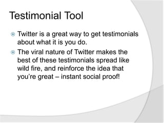 Testimonial ToolTwitter is a great way to get testimonials about what it is you do.The viral nature of Twitter makes the best of these testimonials spread like wild fire, and reinforce the idea that you’re great – instant social proof!