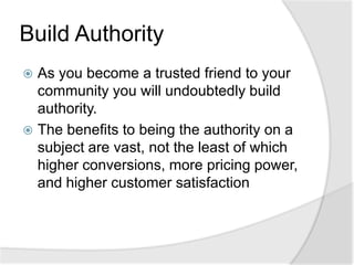 Build AuthorityAs you become a trusted friend to your community you will undoubtedly build authority.The benefits to being the authority on a subject are vast, not the least of which higher conversions, more pricing power, and higher customer satisfaction