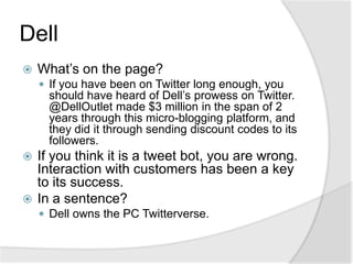 DellWhat’s on the page?If you have been on Twitter long enough, you should have heard of Dell’s prowess on Twitter. @DellOutlet made $3 million in the span of 2 years through this micro-blogging platform, and they did it through sending discount codes to its followers.If you think it is a tweet bot, you are wrong. Interaction with customers has been a key to its success.In a sentence?Dell owns the PC Twitterverse.