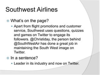 Southwest Airlines	What’s on the page?Apart from flight promotions and customer service, Southwest uses questions, quizzes and games on Twitter to engage its followers. @Christiday, the person behind @SouthWestAir has done a great job in maintaining the South West image on Twitter.In a sentence?Leader in its industry and now on Twitter.