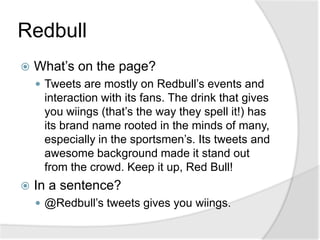 RedbullWhat’s on the page?Tweets are mostly on Redbull’s events and interaction with its fans. The drink that gives you wiings (that’s the way they spell it!) has its brand name rooted in the minds of many, especially in the sportsmen’s. Its tweets and awesome background made it stand out from the crowd. Keep it up, Red Bull!In a sentence?@Redbull’s tweets gives you wiings.
