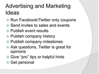 Advertising and Marketing IdeasRun Facebook/Twitter only couponsSend invites to sales and eventsPublish event resultsPublish company historyPublish company milestonesAsk questions, Twitter is great for opinionsGive “pro” tips or helpful hintsGet personal