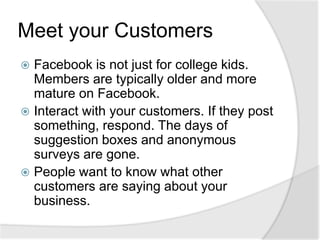 Meet your CustomersFacebook is not just for college kids. Members are typically older and more mature on Facebook.Interact with your customers. If they post something, respond. The days of suggestion boxes and anonymous surveys are gone.People want to know what other customers are saying about your business.
