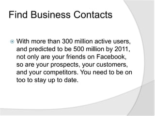 Find Business ContactsWith more than 300 million active users, and predicted to be 500 million by 2011, not only are your friends on Facebook, so are your prospects, your customers, and your competitors. You need to be on too to stay up to date.