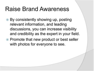 Raise Brand AwarenessBy consistently showing up, posting relevant information, and leading discussions, you can increase visibility and credibility as the expert in your field.Promote that new product or best seller with photos for everyone to see.