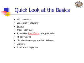 Quick Look at the Basics
   140 characters
   Concept of “Followers”
   @name
   # tags (hash tags)
   Short URLs (http://bit.ly or http://ow.ly)
   RT (Re-Tweets)
   DM (direct message) – only to followers
   Etiquette
   Thank You is important.
 