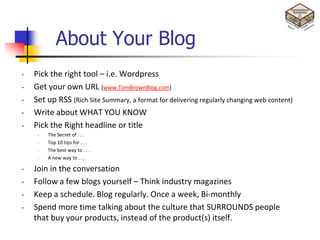 About Your Blog
•   Pick the right tool – i.e. Wordpress
•   Get your own URL (www.TomBrownBlog.com)
•   Set up RSS (Rich Site Summary, a format for delivering regularly changing web content)
•   Write about WHAT YOU KNOW
•   Pick the Right headline or title
     •   The Secret of . . .
     •   Top 10 tips for . . .
     •   The best way to . . .
     •   A new way to . . .

•   Join in the conversation
•   Follow a few blogs yourself – Think industry magazines
•   Keep a schedule. Blog regularly. Once a week, Bi-monthly
•   Spend more time talking about the culture that SURROUNDS people
    that buy your products, instead of the product(s) itself.
 
