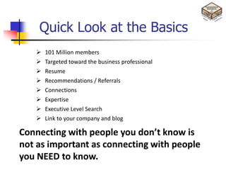 Quick Look at the Basics
      101 Million members
      Targeted toward the business professional
      Resume
      Recommendations / Referrals
      Connections
      Expertise
      Executive Level Search
      Link to your company and blog

Connecting with people you don’t know is
not as important as connecting with people
you NEED to know.
 