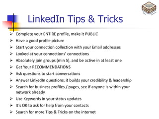 LinkedIn Tips & Tricks
 Complete your ENTIRE profile, make it PUBLIC
 Have a good profile picture
 Start your connection collection with your Email addresses
 Looked at your connections’ connections
 Absolutely join groups (min 5), and be active in at least one
 Get Your RECOMMENDATIONS
 Ask questions to start conversations
 Answer LinkedIn questions, it builds your credibility & leadership
 Search for business profiles / pages, see if anyone is within your
  network already
 Use Keywords in your status updates
 It’s OK to ask for help from your contacts
 Search for more Tips & Tricks on the internet
 