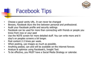 Facebook Tips
•   Choose a good vanity URL. It can never be changed
•   Beware, Facebook blurs the line between personal and professional.
•   Audit your Facebook profile and security settings
•   Facebook can be used for more than connecting with friends or people you
    know from now or your past
•   Use the NOTE screen for more detailed stuff. You can write more and it
    stay’s on peoples screens a bit longer.
•   Post content 2-3 times per week.
•   When posting, use images as much as possible.
•   Anything posted, can and will be available on the internet forever.
•   Analyze & optimize using Facebook’s, Insight Tool.
•   To be effective, you MUST have a Social Media Strategy or calendar.
 