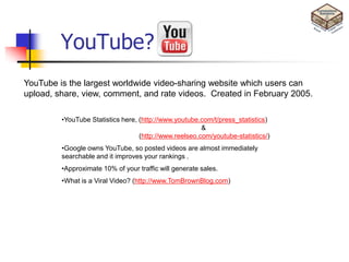 YouTube?
YouTube is the largest worldwide video-sharing website which users can
upload, share, view, comment, and rate videos. Created in February 2005.

         •YouTube Statistics here, (http://www.youtube.com/t/press_statistics)
                                                        &
                                   (http://www.reelseo.com/youtube-statistics/)
         •Google owns YouTube, so posted videos are almost immediately
         searchable and it improves your rankings .
         •Approximate 10% of your traffic will generate sales.
         •What is a Viral Video? (http://www.TomBrownBlog.com)
 