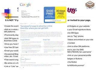 SM tips for Your Business
                                   No-Cost Marketing Ideas

 It is NOT “if you build it, they will come.” People must be lured or invited to your page.

•Create the event. Share it. Publicize it everywhere.            •Embed Widgets on your website
•Add an in-store sign that says ―Become a fan of Company Name on •Add to your Email signature block
SM platforms
                                                                 •Try some SM Apps
•Prominently display your SM logos on your website
                                                                 •Get Fans to ―Tag‖ photos
•Add SM logos to all your printed marketing material, including
                                                                 •Load Videos and embed on your site
Business Cards
                                                                 •Run a Contest
•Once you have fans, start offering promotions/incentives
                                                                 •Cross link to other SM platforms
•Use free 2D barcodes
                                                                 •Get fans to Join Via SMS
•Email your existing email list
                                                                    (―32665 (FBOOK) fan username‖
•Occasional Blog about your Facebook page, Tweet about your
                                                                 •Add a link on your personal profile
video, etc. Cross promote.
                                                                 •Use Badges or Buttons
•Free search engine submission tools
                                                                 •Share the Button
•Be active on a few Social Media forums.
                                                                 •Google AdWords promos*
•Link or ―Like‖ swapping
 