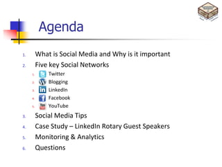 Agenda
1.        What is Social Media and Why is it important
2.        Five key Social Networks
     1.       Twitter
     2.       Blogging
     3.       LinkedIn
     4.       Facebook
     5.       YouTube
3.        Social Media Tips
4.        Case Study – LinkedIn Rotary Guest Speakers
5.        Monitoring & Analytics
6.        Questions
 