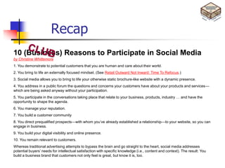 Recap
10 (Business) Reasons to Participate in Social Media
by Christine Whittemore
1. You demonstrate to potential customers that you are human and care about their world.
2. You bring to life an externally focused mindset. (See Retail Outward Not Inward: Time To Refocus.)
3. Social media allows you to bring to life your otherwise static brochure-like website with a dynamic presence.
4. You address in a public forum the questions and concerns your customers have about your products and services—
which are being asked anyway without your participation.
5. You participate in the conversations taking place that relate to your business, products, industry … and have the
opportunity to shape the agenda.
6. You manage your reputation.
7. You build a customer community
8. You direct prequalified prospects—with whom you‘ve already established a relationship—to your website, so you can
engage in business.
9. You build your digital visibility and online presence.
10. You remain relevant to customers.
Whereas traditional advertising attempts to bypass the brain and go straight to the heart, social media addresses
potential buyers‘ needs for intellectual satisfaction with specific knowledge (i.e., content and context). The result: You
build a business brand that customers not only feel is great, but know it is, too.
 