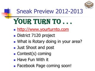 Sneak Preview 2012-2013
Your Turn To . . .
   http://www.yourturnto.com
   District 7120 project
   What is Rotary doing in your area?
   Just Shoot and post
   Contest(s) coming
   Have Fun With it
   Facebook Page coming soon!
 