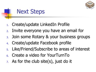 Next Steps

1.   Create/update LinkedIn Profile
2.   Invite everyone you have an email for
3.   Join some Rotary & your business groups
4.   Create/update Facebook profile
5.   Like/Friend/Subscribe to areas of interest
6.   Create a video for YourTurnTo
7.   As for the club site(s), just do it
 