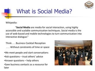 What is Social Media?
 Wikipedia:
           “Social Media are media for social interaction, using highly
 accessible and scalable communication techniques. Social media is the
 use of web-based and mobile technologies to turn communication into
 interactive dialogue.”

 Think . . . Business Cocktail Reception
  . . . Without constraints of time or space

•We meet people and start conversations
•Ask questions – trust others’ advice
•Answer questions – help others
•Save business contacts as a resource for
later
 