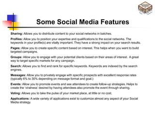 Some Social Media Features
Sharing: Allows you to distribute content to your social networks in batches.
Profiles: Allow you to position your expertise and qualifications to the social networks. The
keywords in your profile(s) are vitally important. They have a strong impact on your search results.
Pages: Allow you to create specific content based on interest. This helps when you want to build
targeted campaigns.
Groups: Allow you to engage with your potential clients based on their areas of interest. A great
way to target specific markets for any campaign.
Search: Allows you to find and rank for specific keywords. Keywords are indexed by the search
engines.
Messages: Allow you to privately engage with specific prospects with excellent response rates
(typically 6% to 30% depending on message format and goal.)
Events: Allow you to promote events and see attendees to create follow-up strategies. Helps to
create the ‗viralness‘ desired by having attendees also promote the event through sharing.
Voting: Allows you to take the pulse of your market place, at little or no cost.
Applications: A wide variety of applications exist to customize almost any aspect of your Social
Media strategy.
 