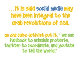 …It is said Social Media may
 have been integral to the
  Arab revolutions of 2011.
As one Cairo activist put it, “We use
   Facebook to schedule protests,
Twitter to coordinate, and YouTube
          to tell the world."
 