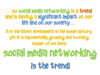 …So Social Media Networking is a trend
and is having a significant impact on our
        life and on our society…
It is the latest development in the human history,
  yet it is exponentially growing and touching
                number of our lives!

Social Media networking
              Is THE trend!
 