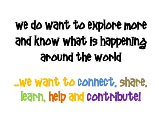 we do want to explore more
and know what is happening
     around the world
..we want to connect, share,
  learn, help and contribute!
 