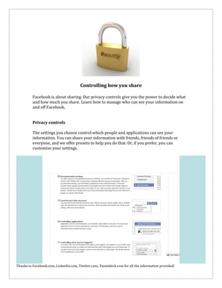 Controlling how you share

          Facebook is about sharing. Our privacy controls give you the power to decide what
          and how much you share. Learn how to manage who can see your information on
          and off Facebook.


          Privacy controls

          The settings you choose control which people and applications can see your
          information. You can share your information with friends, friends of friends or
          everyone, and we offer presets to help you do that. Or, if you prefer, you can
          customize your settings.




Thanks to Facebook.com, LinkedIn.com, Twitter.com, Tweetdeck.com for all the information provided!
 