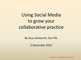 Using Social Media
     to grow your
collaborative practice

  By Suzy Ashworth, Our PSL

      3 December 2012


                    OUR PSL LTD – KNOWLEDGE UNDERSTOOD
 