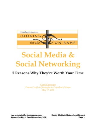Social Media &
    Social Networking
 5 Reasons Why They’re Worth Your Time

                            Carol Camerino
              Career Coach & Strategist to Comeback Moms
                             May 17, 2011




www.lookingfortheonramp.com	         	   Social Media & Networking Report
Copyright 2011, Carol Camerino, LLC
 
                             Page 1
 