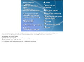 1.Unit overview. 
- PR today.  
- What is e-PR, social
media? 
- Research and
environmental scanning
2.Using e-tools in PR. 
- History of the internet 
- Impact of SM in society
3.Ethics in SM 
- NFPs and SM
4.Websites, blogs, writing
5.Google 
- International PR & SM
6.Twitter
7.Facebook and
campaigns
8.Podcasts, vidcasts
9.Monitoring, evaluation
10.Media relations online 
- Agenda-Setting
11.Crises
12.Revision, the future
13.Exam
Students should already know much of the theory of PR. Examples: Domino Theory; Persuasion, rhetoric and Grunig’s two-way symmetrical and asymmetrical, and so on.
!In many ways, this is more a ‘how-to’ course. You will apply your knowledge of the practice and principles of PR to modern methods of communication.
!There would be core tasks in this unit, including:
•Research and monitor trends and or news
•Using various electronic tools, both online and in-hand (video and sound recording)
•Writing well, regularly and to deadline.
•Presenting professionally: verbally, visually and in person.
!In all the presentations, students should treat the class as a client. In your writing, treat me as the client. 
 