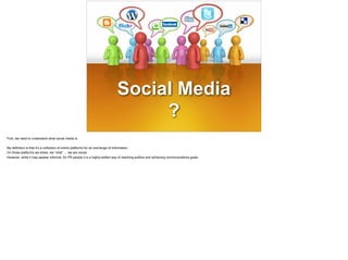 Social Media
?
First, we need to understand what social media is.
!
My definition is that it’s a collection of online platforms for an exchange of information.
On those platforms we share, we “chat” … we are social.
However, while it may appear informal, for PR people it is a highly-skilled way of reaching publics and achieving communications goals.
 