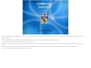 Dr. Greg Smith
COMM 5701
Overview
Good morning. I’m Greg Smith. Just brieﬂy, my background. 30 years in communications (17 on daily newspapers and the rest in PR). That also includes two years teaching PR at Edith Cowan and Notre Dame. I was a latecomer to academia, only completing my Masters and PhD from 2002 to 2007.	

!Thank you for attending today.	

!While I never make assumptions, for the purposes of this presentation, you’re all here to see if the Master of Strategic Communication is for you: speciﬁcally the unit Strategic Communication in a Digital Age.	

!I’ve chosen this unit because essentially, digital communication is now at the forefront of professional communication.	

!Within the realm of PR, there are a myriad of specialities. These include media relations, reputation management, lobbying, community consultation, and now ... social media. Most of the jobs advertised today require practitioners to understand social media. Many of those jobs are for social media
specialists.	

!Importantly, in the context of the Masters degree, this unit also embraces everything about communication in the international sense.. That’s because, in essence, the world is now communication’s stage. Of course, with that comes a wide range of cultural and language issues.	

!If it seems there is a lot to get through in this presentation, it’s because there’s a lot of social media out there.	

!
 