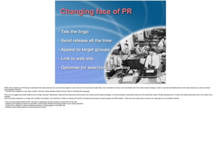 Changing face of PR
• Talk the lingo!
• Send release all the time!
• Appeal to target groups!
• Link to web site!
• Optimise for searching, browsing
While many marketing and PR people understand that media releases sent over the wires appear in near real-time on services like Google News, few understand how they must dramatically alter their media release strategy in order to maximise the effectiveness of the media release as a direct consumer-
communication channel. !
• The Web has changed the rules. Many “publics” read your media releases directly and you need to be talking their language. !
!This is not to suggest that media relations are no longer important. Mainstream media and the trade press must be part of an overall communications strategy. In some businesses, mainstream media and the trade press remain critically important and, of course, the media still derives some of its content from
releases. !
But your primary audience is no longer just a handful of journalists. Your audience is millions of people with Internet connections and access to search engines and RSS readers. There are some simple rules to ensure your news gets out, via multiple channels.!
!• Don’t just send media releases when “big news” is happening; ﬁnd good reasons to send them all the time. !
• Instead of just targeting a handful of journalists, create media releases that appeal directly to your target audiences. !
• Create links in releases to deliver potential customers to landing pages on your Web site. !
• Optimise media release delivery for searching and browsing. !
 