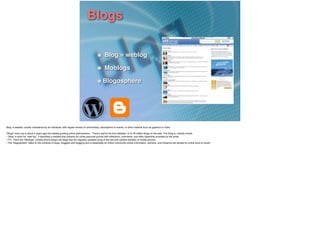 Blogs
Blog = weblog!
Moblogs!
Blogosphere
Blog: a website, usually maintained by an individual, with regular entries of commentary, descriptions of events, or other material such as graphics or video.
!"Blogs" were (up to about 3 years ago) the fastest-growing online phenomenon.  There’s said to be from between 12 to 35 million blogs on the web. The thing is, nobody knows.!
• “Blog” is short for “web log”. It describes a website that contains an online personal journal with reﬂections, comments, and often hyperlinks provided by the writer.!
• FYI. There are “Moblogs” (mobile phone blogs) are blogs that are regularly updated using of the text and camera facilities of mobile phones.!
• The “blogosphere” refers to the universe of blogs, bloggers and blogging and is essentially an online community where information, opinions, and inﬂuence are spread by online word of mouth.!
 