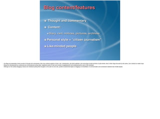 Blog content/features
Thought and commentary!
Content:!
Diary, rant, notices, pictures, archives!
Personal style = “citizen journalism”!
Like-minded people
• As Blogs are essentially online journals of thought and commentary, they may combine aspects of diary, rant, noticeboards, and photo galleries, and most blogs include archives of past entries, lists of other blogs favoured by the author, and a facility for reader input.!
• Blogs are characterised by a personal and conversational writing style, subjective points of view and a sense of egalitarianism and empowering the voice of the individual.!
• Although on the surface blogging is about one individual putting their thoughts on the web for all to see, another fundamental aspect of blogging is its facilitation of communication and connections between like-minded people.!
!
 